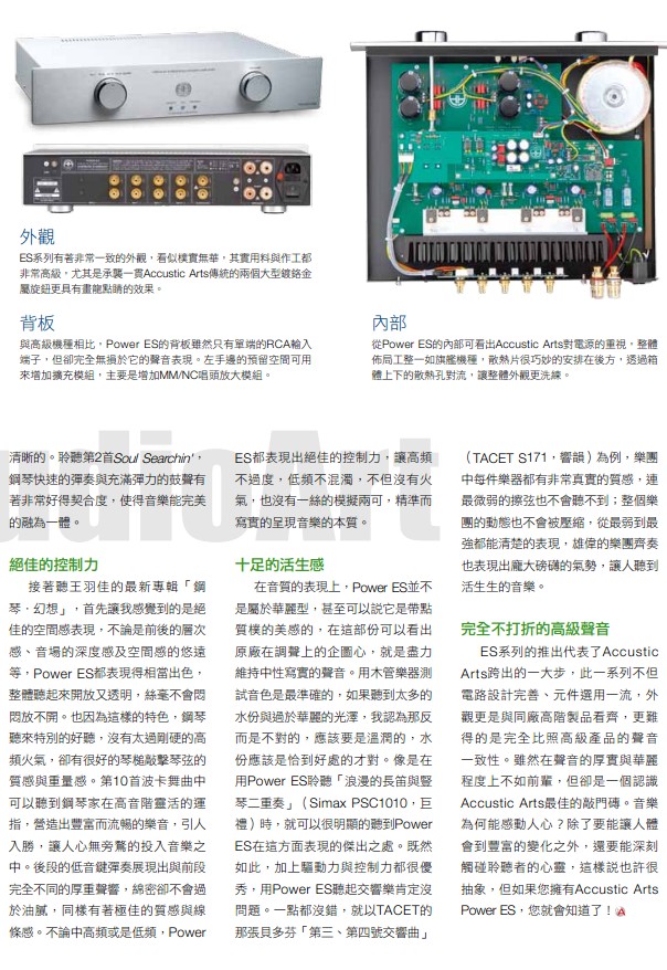 焦点
①驱动力强，在小空间中驱动大部分喇叭都能胜任愉快。②声音具有极佳的透明度，解析力非常好，音质优美，声底中性写实。③很容易就可以发出饱满真实，全频段均衡的声音。 
建议
①建议搭配温润美质的喇叭，效率不宜太低。②同厂的ES   Player CD唱盘是最佳搭配。

参考软件
王羽佳「钢琴．幻想」：因为穿着短裙演出而声名大噪的王羽佳，虽然没有同辈的郎朗或李
云迪广为人知，但她的演奏技巧却是完全没话说。接连着几张大编制的曲目专辑，这张专辑演出的都是一些安可小品，却更能展现出这个小女生对于曲目诠释的深刻与技巧之纯熟，在快速乐段展现磅狄大器，慢板乐段又柔情似水。（DG 4790052，环球）

外观
ES系列有着非常一致的外观，看似朴实无华，其实用料与作工都非常高级，尤其是承袭一贯Accustic  Arts传统的两个大型镀铬金属旋钮更具有画龙点睛的效果。
背板
与高级机种相比，Power   ES 的背板虽然只有单端的RCA 输入端子，但却完全无损于它的声音表现。左手边的预留空间可用来增加扩充模块，主要是增加MM/NC唱头放大模块。
内部
从Power  ES的内部可看出Accustic  Arts对电源的重视，整体布局工整一如旗舰机种，散热片很巧妙的安排在后方，透过箱体上下的散热孔对流，让整体外观更洗练。
